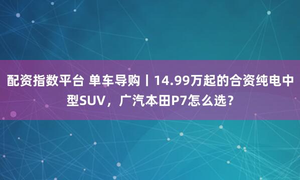 配资指数平台 单车导购丨14.99万起的合资纯电中型SUV，广汽本田P7怎么选？