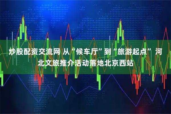 炒股配资交流网 从“候车厅”到“旅游起点” 河北文旅推介活动落地北京西站