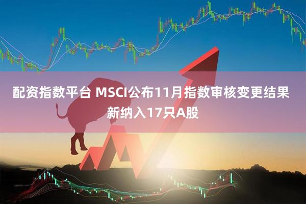 配资指数平台 MSCI公布11月指数审核变更结果 新纳入17只A股