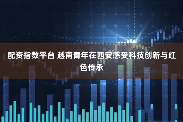 配资指数平台 越南青年在西安感受科技创新与红色传承
