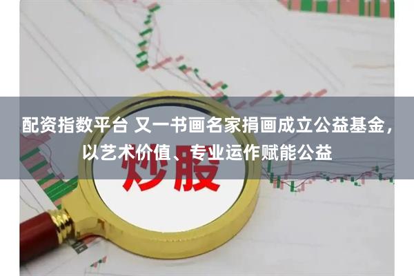 配资指数平台 又一书画名家捐画成立公益基金，以艺术价值、专业运作赋能公益