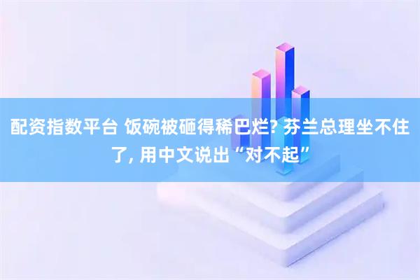 配资指数平台 饭碗被砸得稀巴烂? 芬兰总理坐不住了, 用中文说出“对不起”