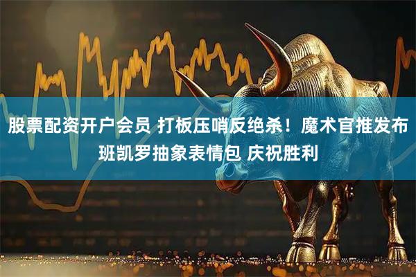 股票配资开户会员 打板压哨反绝杀！魔术官推发布班凯罗抽象表情包 庆祝胜利