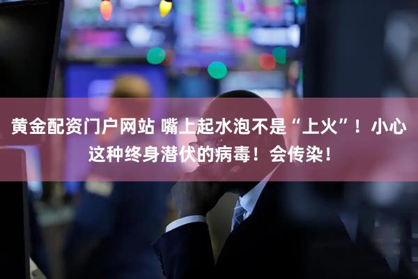 黄金配资门户网站 嘴上起水泡不是“上火”！小心这种终身潜伏的病毒！会传染！