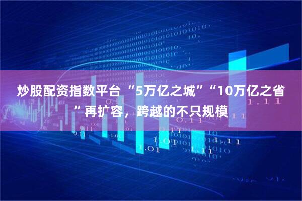 炒股配资指数平台 “5万亿之城”“10万亿之省”再扩容，跨越的不只规模