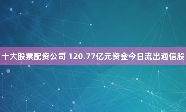 十大股票配资公司 120.77亿元资金今日流出通信股