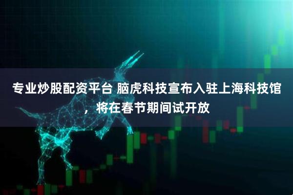 专业炒股配资平台 脑虎科技宣布入驻上海科技馆，将在春节期间试开放