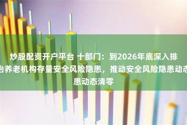 炒股配资开户平台 十部门：到2026年底深入排查整治养老机构存量安全风险隐患，推动安全风险隐患动态清零