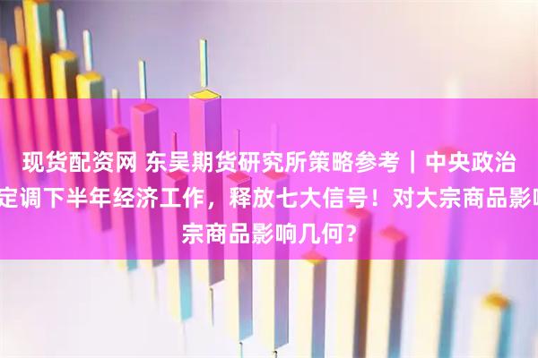 现货配资网 东吴期货研究所策略参考｜中央政治局会议定调下半年经济工作，释放七大信号！对大宗商品影响几何？