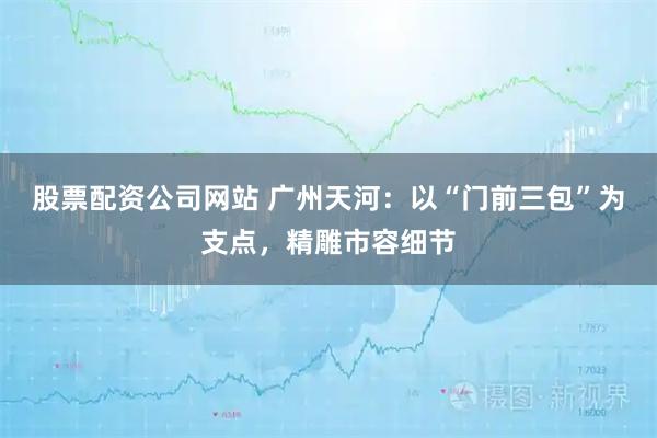股票配资公司网站 广州天河：以“门前三包”为支点，精雕市容细节