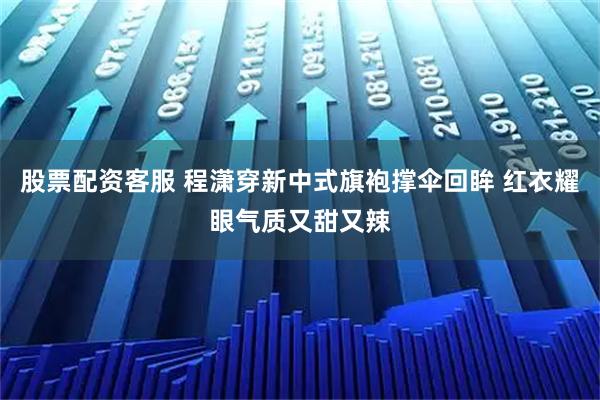 股票配资客服 程潇穿新中式旗袍撑伞回眸 红衣耀眼气质又甜又辣