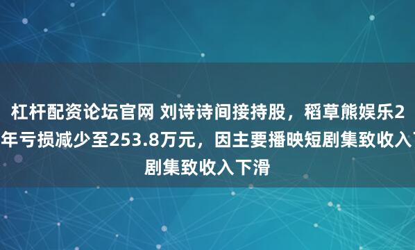 杠杆配资论坛官网 刘诗诗间接持股，稻草熊娱乐2025年亏损减少至253.8万元，因主要播映短剧集致收入下滑