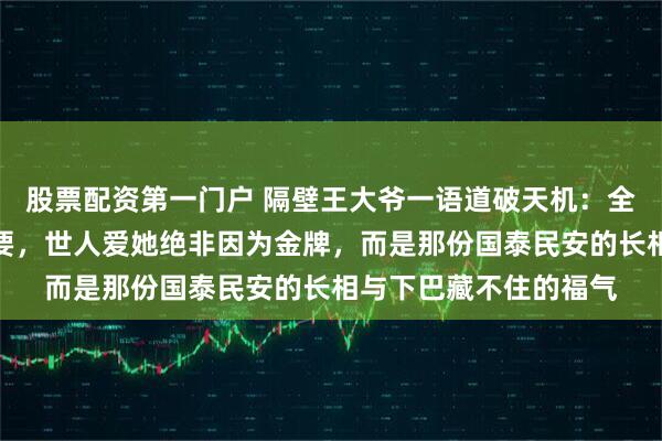 股票配资第一门户 隔壁王大爷一语道破天机：全红婵输赢早已无关紧要，世人爱她绝非因为金牌，而是那份国泰民安的长相与下巴藏不住的福气