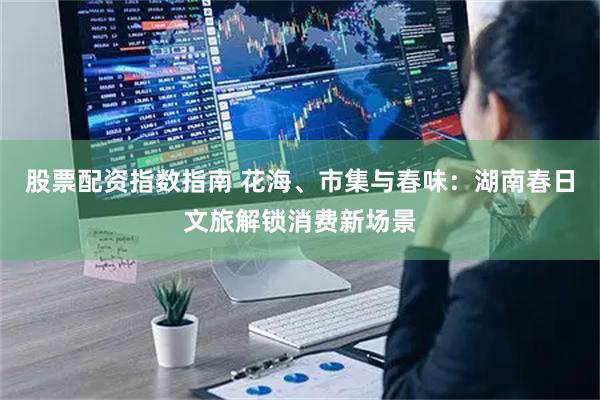 股票配资指数指南 花海、市集与春味：湖南春日文旅解锁消费新场景